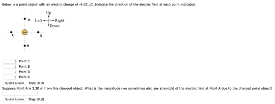 Below is a point object with an electric charge of-4.02 μC. Indicate the direction of the electric field at each poimt indicated. Up ·A Left- Right Down #8 Point C Point B Point D Point A Submit Answer Tries 0/10 Suppose Point A is 3.20 m from this charged object. What is the magnitude (we sometimes also say strength) of the electric field at Point A due to the charged point object? Submit Answer Tries 0/10