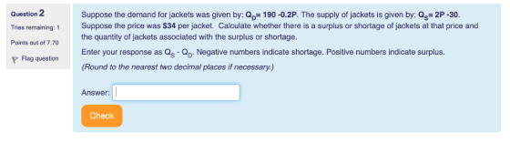 Question 2 Tries remaining: Suppose the price was $34 per jacket. Calculate whether there is a surplus or shortage of jackets at that price and Points out of 7.70 Suppose the demand for jackets was given by: QD- 190 -0.2P. The supply of jackets is given by: Qs- 2P -30. the quantity of jackets associated with the surplus or shortage. Enter your response as Qs- Negative numbers indicate shortage. Positive numbers indicate surplus. (Round to the nearest two decimal places if necessary.) Flag question Answer: Check