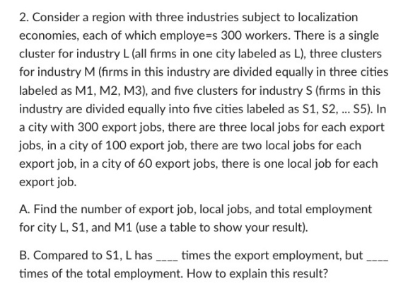 2. Consider a region with three industries subject to localization economies, each of which employe s 300 workers. There is a single cluster for industry L (all firms in one city labeled as L), three clusters for industry M (firms in this industry are divided equally in three cities labeled as M1, M2, M3), and five clusters for industry S (firms in this industry are divided equally into five cities labeled as S1, S2, S5). In a city with 300 export jobs, there are three local jobs for each export jobs, in a city of 100 export job, there are two local jobs for each export job, in a city of 60 export jobs, there is one local job for each export job. A. Find the number of export job, local jobs, and total employment for city L, S1, and M1 (use a table to show your result). B. Compared to S1, L has____ times the export employment, but imes of the tota emlomentw to explain this result?