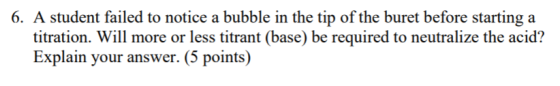 6. A student failed to notice a bubble in the tip of the buret before starting a titration. Will more or less titrant (base)