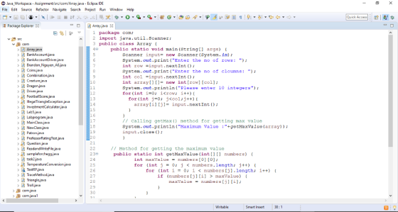 Java-workspace-Assignment/src/com/Arrayjava-Eclipse IDE File Edit Source Refactor Navigate Search Project Run Window Help Quick Access| : |製な Package Explorer D Array,java 3 package coma 2 import java.util.Scanner 3 public class Array ( 4 public static void main (String[] args) t Array java BankAccount.java BankAccountDriverjava Brandon Nguyen A6,java Coins.java scanner input- new scanner (System.in); System.out.print (Enter the no of rows: int row -input.nextInt ); System.out.print(Enter the no of cloumns:) int col -input.nextInt); int arrayi new int[row] [col]; System.out.println(Please enter 10 integers) for (int i=0; 1<row; i++){ Dragon.java Driver.java >魚FootballScorejava > IllegalTriangleExceptionjava for (int j=0; j<col;j++){ 14 15 array[i][j]- input.nextInt ) Lab5.java Labprogram,java MainClass.java NewClass.java Patron.java ProfessorRatingTest.java 7 calling getMax ) method for getting max value System.out.println (Maximum value +getMaxValue(array)) input.close) 17 18 19 21 ReadandWriteFilejava task2java TestRP java // Method for getting the maximum value 23e 24 25 26 public static int getMaxValue (int[) numbers) int maxValue = numbers [0] [0]; for (int j = 0; J < numbers. length; j++) { for (int 1-0; ǐ < numbers [j].length; ǐ++) { Trianglejava Troll,java if (numbers [j] [i] > maxValue) maxValue = numbers [j] [i]; com.java H comjava1 29 30 Writable Smart Insert 38:1