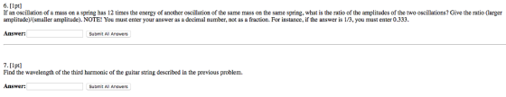 6. [lpt] If an oscillation of a mass on a spring has 12 times the energy of another oscillation of the same mass on the same spring, what is the ratio of the amplitudes of the two oscillations? Give the ratio (larger amplitude)(smaller amplitude). NOTE! You must enter your answer as a decimal number, not as a fraction. For instance, if the answer is 1/3, you must enter 0.333. Answer: Submit All Answers 7. [lpt] Find the wavelength of the third harmonic of the guitar string described in the previous problem Answer: Submit All Answers