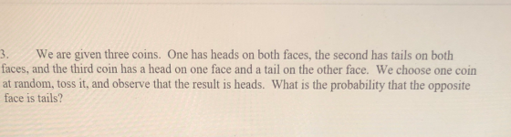 3. We are given three coins. One has heads on both faces, the second has tails on both faces, and the third coin has a head on one face and a tail on the other face. We choose one coin at random, toss it, and observe that the result is heads. What is the probability that the opposite face is tails?