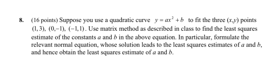 8. (16 points) Suppose you use a quadratic curve y = ax? +b to fit the three (x,y) points (1,3), (0,-1), (-1,1). Use matrix m