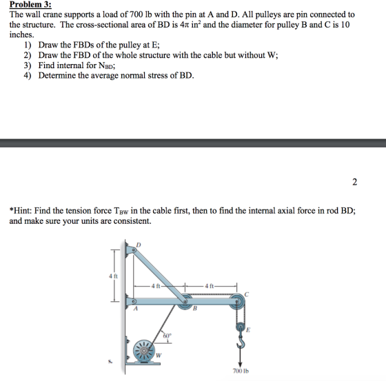 Problem 3: The wall crane supports a load of 700 lb with the pin at A and D. All pulleys are pin connected to the structure. The cross-sectional area of BD is 4 and the diameter for pulley B and C is 10 inches. 1) 2) 3) 4) Draw the FBDs of the pulley at E; Draw the FBD of the whole structure with the cable but without W; Find internal for NBD; Determine the average normal stress of BD *Hint: Find the tension force TBw in the cable first, then to find the internal axial force in rod BD; and make sure your units are consistent. 4 ft 4 ft 4 ft 700 lb