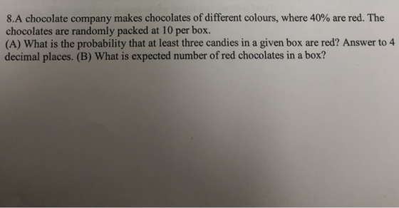 8.A chocolate company makes chocolates of different colours, where 40% are red. The chocolates are randomly packed at 10 per box. (A) What is the probability that at least three candies in a given box are red? Answer to 4 decimal places. (B) What is expected number of red chocolates in a box?