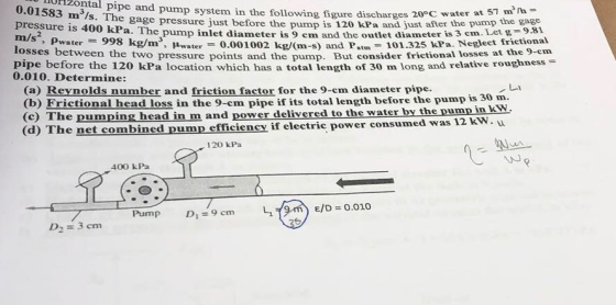 lunzontal pipe and pump system in the following figure discharges 0.01583 m3/s. The gage pressure iust before the pressure is 400 The m/s2 losses between 20°C water at 57 m3/h 0 kPa and just after the pump the gage a. The pump inlet diameter is 9 cm and the outlet diameter is 3 em. Let g-9.81 pump is 12 o Pwater9 kg/m, Hwate0.001002 kgm-s) and Pat the two pressure points and the pump. But consider frictional losses at the 9-cm 101.325 kPa. Neglect frictiona pipe before the 120 kPa location which has a total length of 30 m long and relative roughness 0.010. Determine: (a) Reynolds number and friction factor for the 9-cm diameter pipe. (b) Frictional head loss in the 9-cm pipe if its total length before the pump is 30 m. (c) The pumping head in m and power delivered to the water by the pump in kw (d) The net combined pump efficiency if electr ic power consumed was 12 kW. w 120 kPa 400 kPa D 3 cm