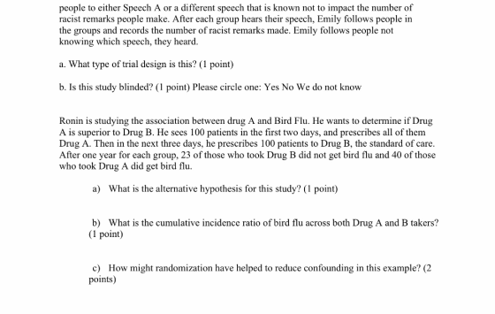 people to either Speech A or a different speech that is known not to impact the number of racist remarks people make. After each group hears their speech, Emily follows people in the groups and records the number of racist remarks made. Emily follows people not knowing which speech, they heard. a. What type of trial design is this? (1 point) b. Is this study blinded? (1 point) Please circle one: Yes No We do not know Ronin is studying the association between drug A and Bird Flu. He wants to determine if Drug A is superior to Drug B. He sees 100 patients in the first two days, and prescribes all of them Drug A. Then in the next three days, he prescribes 100 patients to Drug B, the standard of care. After one year for each group, 23 of those who took Drug B did not get bird flu and 40 of those who took Drug A did get bird flu. a) What is the alternative hypothesis for this study? (1 point) b) What is the cumulative incidence ratio of bird flu across both Drug A and B takers? (1 point) c) How might randomization have helped to reduce confounding in this example? (2 points)