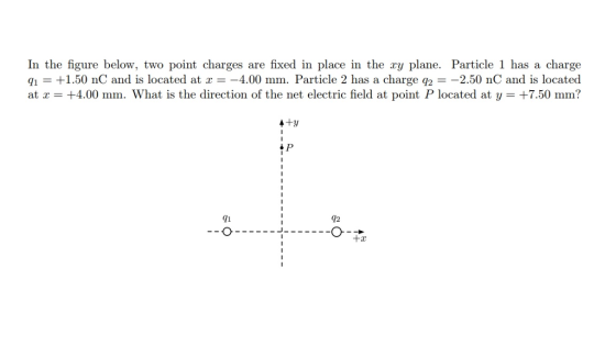 In the figure below, two point charges are fixed in place in the ry plane. Particle 1 has a charge Y1 +1.50 nC and is located at x-_4.00 mm. Particle 2 has a charge q2--2.50 nC and is located at x = +4.00 mm. What is the direction of the net electric field at point P located at y = +7.50 mm? 91 12