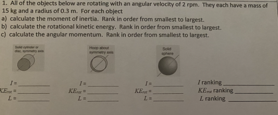 1. All of the objects below are rotating with an angular velocity of 2 rpm. They each have a mass of 15 kg and a radius of 0.