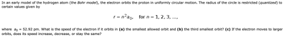 In an early model of the hydrogen atom (the Bohr model), the electron orbits the proton in uniformly circular motion. The radius of the circle is restricted (quantized) to certain values given by rn2 for n1,2, 3.,.. where ao52.92 pm. What is the speed of the electron if it orbits in (a) the smallest allowed orbit and (b) the third smallest orbit? (c) If the electron moves to larger orbits, does its speed increase, decrease, or stay the same?