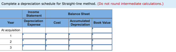 Complete a depreciation schedule for Straight-line method. (Do not round intermediate calculations.) Income Statement Balance