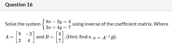 Question 16 Solve the system 9x – 2y = 4 using inverse of the coefficient matrix. Where 2x + 4y = 7 9 -2 A 2] and B [1] . (Hi