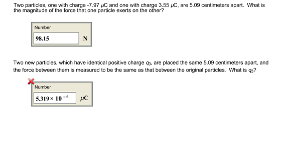 Two particles, one with charge -7.97 HC and one with charge 3.55 LC, are 5.09 centimeters apart. What is the magnitude of the force that one particle exerts on the other? Number 98.15 Two new particles, which have identical positive charge q3, are placed the same 5.09 centimeters apart, and the force between them is measured to be the same as that between the original particles. What is 93? Number 5.319x 10-HC