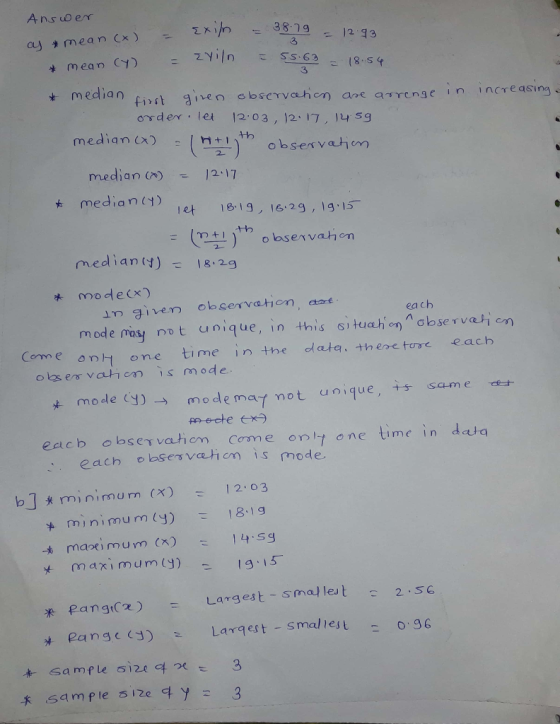 Ans uerr 3 3 median firt ieo observahon are aTrensc in incre order. Iet 1203, )2、17 , l4sg as median )(sesvahon median median(y) 2 17 e 1819, 16 2g, 1g.15 mediany)18.2.9 mode(x) m ivem observatiom, aart m ode mosy rnot unique, in this si tuahon abservatien each Come onh one time in the data. theretore each eacb observathem Come onl one time in dta , each observ/때 cm is mode bJminimum (x) 12 03 t minimum (y) 18.1 g -b ma ) m u m (X) _ | 4.sg y maximumy) Largest-sma/ let -2-SC * Pangt(2) Pangc Larqest smal lest 0 96 -* .sample s ize 여 y :