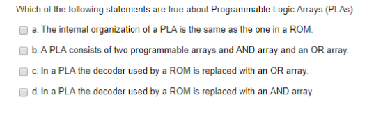 Which of the following statements are true about Programmable Logic Arrays (PLAs) a. The internal organization of a PLA is the same as the one in a ROM b. A PLA consists of two programmable arrays and AND array and an OR array. c. In a PLA the decoder used by a ROM is replaced with an OR array. d. In a PLA the decoder used by a ROM is replaced with an AND array.