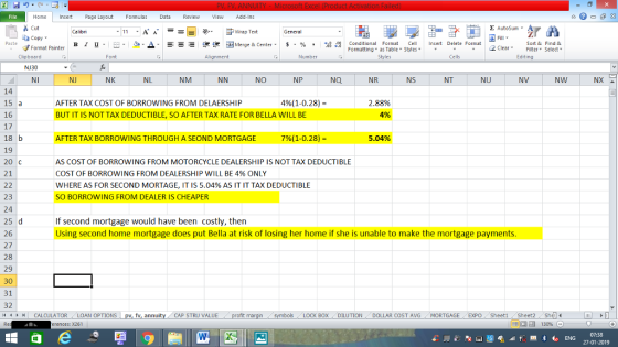 File Home nert Page Layout Formulas Data Review View dd-Ins Cut Σ AutoSum Calibri ー E ゴWrap Text General ta copy. ▲· 逻锂函Merge & Center. $, % , 弼,8 Paste B I 프 . 灬 Conditional Format CeInsert Delete Format Formatting, as Table w styles. ▼ ㆆ ▼ Sort &Find & 2 ClearFe Select Editing Format Painter Clipboard NJ30 NI Font Alignment Number Styles Cells NJ NK NL NM NO NP NR NS NT NU NV NW 14 15 a 16 17 18 b 19 20 C 21 AFTER TAX COST OF BORROWING FROM DELAERSHIP 496(1-028)- 2.88% 4% BUT IT IS NOT TAX DEDUCTIBLE, SO AFTER TAX RATE FOR BELLA WILL BE AFTER TAX BORROWING THROUGH A SEOND MORTGAGE 7%( 1-028)- 5.04% AS COST OF BORROWING FROM MOTORCYCLE DEALERSHIP IS NOT TAX DEDUCTIBLE COST OF BORROWING FROM DEALERSHIP WILL BE 4% ONLY WHERE AS FOR SECOND MORTAGE, IT IS 5.04% AS IT IT TAX DEDUCTIBLE SO BORROWING FROM DEALER IS CHEAPER 23 24 25 d 26 27 28 If second mortgage would have been costly, then Using second home mortgage does put Bella at risk of losing her home if she is unable to make the mortgage payments 31 32 1 CALCULATOR , LOAN OPTIONS | fv, annu CAP STRU VALUE DOLLAR COST AVGMORTGAGE EXPO Sheeti Sheet2She 福 130% LOCK BOX-DILUTION rences: x261 07:38 27-01-2019