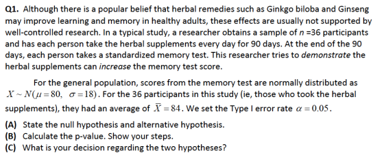 Q1. Although there is a popular belief that herbal remedies such as Ginkgo biloba and Ginseng may improve learning and memory in healthy adults, these effects are usually not supported by well-controlled research. In a typical study, a researcher obtains a sample of n 36 participants and has each person take the herbal supplements every day for 90 days. At the end of the 90 days, each person takes a standardized memory test. This researcher tries to demonstrate the herbal supplements can increase the memory test score. For the general population, scores from the memory test are normally distributed as X ~ N( -80, ơ-18). For the 36 participants in this study (ie, those who took the herbal supplements), they had an average of X-84, we set the Type I error rate α-0.05. (A) (B) (C) State the null hypothesis and alternative hypothesis. Calculate the p-value. Show your steps. What is your decision regarding the two hypotheses?