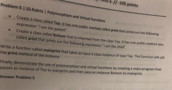 St// 105 points Problem 5 | 15 Points | Polymorphism and Virtual functions led Top. It has one public method called print that prints out the following expression I am the parent Create a class called Bottom that is inherited from the class Top.It has one public method also called print that prints out the following expressionI am the child e Write a function called mainprint that takes as input a class instance of type Top. This function will call the print method of the instance. Finally demonstrate the use of polymorphism and virtual functions by creating a main program that passes an instance of Top to mainprint and then pass an instance Bottom to mainprint. Answer Problem 5