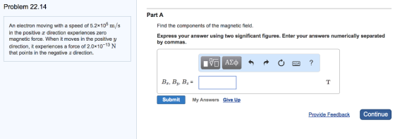 Problem 22.14 Part A An electron moving with a speed of 5.2x105 m/s in the positive x direction experiences zero magnetic force. When it moves in the positive y direction, it experiences a force of 2.0x10-13 N that points in the negative z direction Find the components of the magnetic field Express your answer using two significant figures. Enter your answers numerically separated by commas. B,By, B Submit My Answers Give Up Provide Feedback Continue