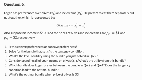 Question 6: Logan has preferences over olives ) and ice creams (x2). He prefers to eat them separately but not together, which is represented by: Also suppose his income is $100 and the prices of olives and ice creames arepx$1 and Pr2 $2,respectively. 1. Is this convex preferences or concave preferences? 2. Solve for the bundle that satisfis the tangency condition. 3. Whats the level of utility using the bundle you just solved in Q6.2? 4. Consider spending all of your income on olives (xi). Whats the utility from this bundle? 5. Which bundle does Logan prefer between the bundle in Q6.2 and Q6.4? Does the tangency condition lead to the optimal bundle? 6. Whats the optimal bundle when price of olives is $3.