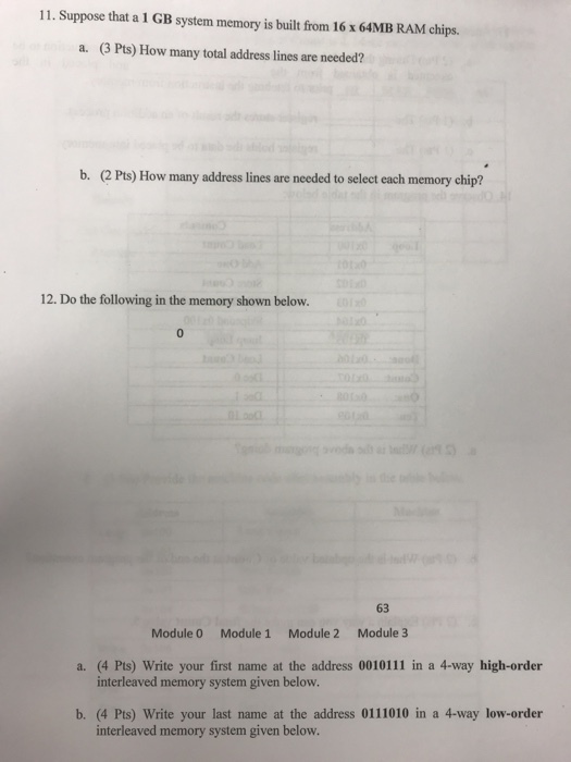 11. Suppose that a 1 GB system memory is built from 16 x 64MB RAM chips. (3 Pts) How many total address lines are needed? a. b. (2 Pts) How many address lines are needed to select each memory chip? 12. Do the following in the memory shown below 63 Module 0 Module 1 Module 2 Module 3 a. (4 Pts) Write your first name at the address 0010111 in a 4-way high-order interleaved memory system given below. b. (4 Pts) Write your last name at the address 0111010 in a 4-way low-order interleaved memory system given below.