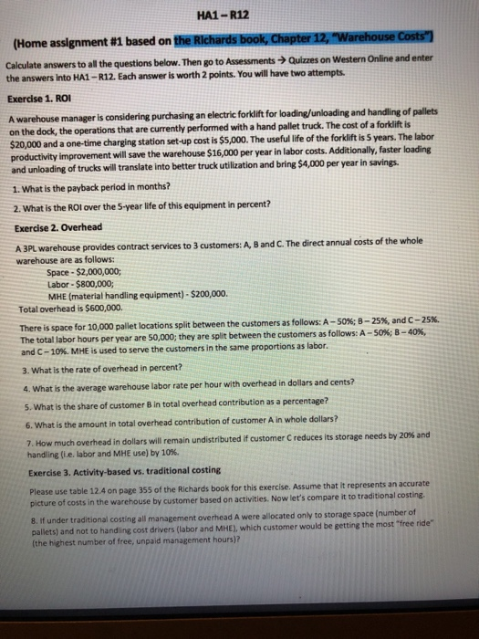 HA1-R12 (Home assignment #1 based on theRIchärdsbookOhipterawmarehouseoostn Calculate answers to all the questions below. Then go to Assessments Quizzes on Western Online and enter the answers into HA1-R12. Each answer is worth 2 points. You will have two attempts. Exercise 1. RO A warehouse manager is considering purchasin g an electric forklift for loading/unloading and handling of pallets on the dock, the operations that are currently performed with a hand pallet truck. The cost of a forklift is $20,000 and a one-time charging station set-up cost is $5,000. The useful life of the forkift is 5 years. The labor productivity improvement will save the warehouse $16,000 per year in labor costs. Additionally, faster loading and unloading of trucks will translate into better truck utilization and bring $4,000 per year in savings 1. What is the payback period in months? 2. What is the ROl over the 5-year life of this equipment in percent? Exercise 2. Overhead A 3PL warehouse provides contract services to 3 customers: A, B and C. The direct annual costs of the whole warehouse are as follows Space- $2,000,000; Labor-$800,000; MHE (material handling equipment)-$200,000 Total overhead is $600,000. There is space for 10,000 pallet locations split between The total labor hours per year are 50,000; they are split between the customers as follows: A- and C-10%. MHE is used to serve the customers in the same proportions as labor 3. What is the rate of overhead in percent? the customers as follows: A-50%-25% and C 25% 50%:8-40%, 4. What is the average warehouse labor rate per hour with overhead in dollars and cents? 5. What is the share of customer B in total overhead contribution as a percentage? 6. What is the amount in total overhead contribution of customer A in whole dollars? much overhead in dollars will remain undistributed if customer C reduces its storage needs by 20% and 7. How handling (ie, labor and MHE use) by 10%. Exercise 3. Activity-based vs. traditional costing Please use table 12.4 on page 355 of the Richards book for this exercise. Assume that it represents an accurate picture of costs in the warehouse by customer based on activities. Now lets compare it to traditional costing. 8. If under tradition pallets) and not to handling cost drivers (labor and MHE), which customer would be getting the most (the highest number of free, unpaid management hours)? al costing all management overhead A were allocated only to storage space (number of