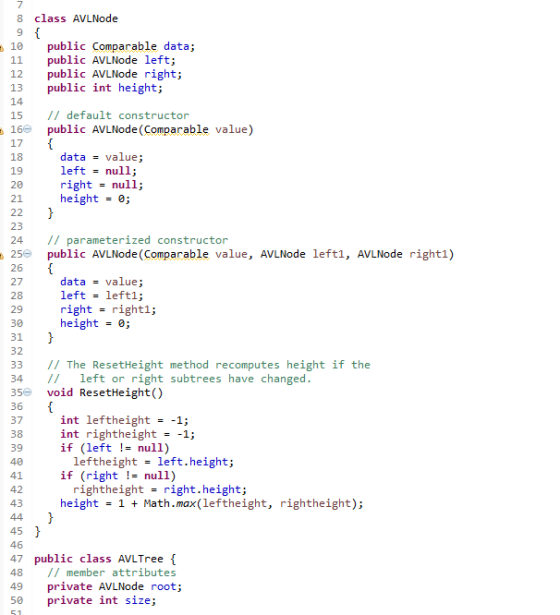 8 class AVLNode 10 public comparable data; 11 public de left 12 public de righ 13 public int height; 14 15 default constructor 16e public AVLNode (Comparable value) 17 data value 18 left null 19 20 righ null 21 height 0; 22 23 24 parameterized constructor 25 public AVLNode (Comparable value de left1. AVLNode right 1) 26 data value 27 left left1. 28 29 right right1 30 heigh 0; 31 32 The ResetHeight method recomputes height if the 33 34 left or right subtrees have changed 35 void Reset Height) 36 37 int lefth eight -1; int rightheight -1; 38 39 if (left null) leftheight left. heigh 41 if (right null) rightheight righ height 42 43 heigh 1 ath. max (left height rightheight) 45 46 47 public class Tree 48 member attributes 49 private AVLNode root 50 private int size
