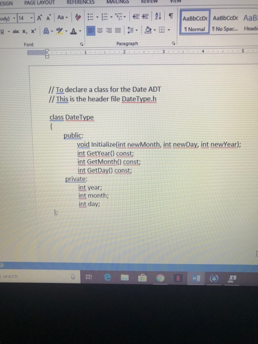 ESIGN PAGE LAYOUT REFERENCES an-E4_]Ka!Aa.le | =.=-E- 恒栏1순↓ | T Font Paragraph // To declare a class for the Date ADT // This is the header file DateType.h class DateType public: void Initialize (int newMonth, int newDay, int newYear) int GetYear) const; int GetMonth() const int GetDay) const private: int year; int month; int day; search