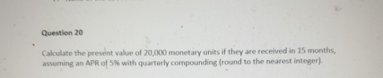 Question 20 Calculate the present value of 20,000 monetary units if they are received in 15 months, assuming an APR of 5% with quarterly compounding (round to the nearest integer).