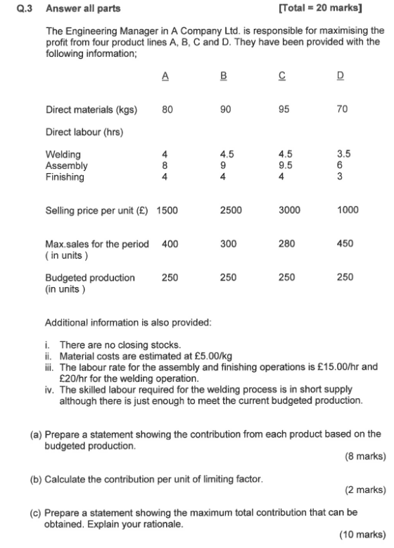 Q.3 Answer all parts Total 20 marks] The Engineering Manager in A Company Ltd. is responsible for maximising the profit from four product lines A, B, C and D. They have been provided with the following information; Direct materials (kgs) 80 90 95 70 Direct labour (hrs) Welding Assembly Finishing 4.5 9.5 4 3.5 4 8 4 4.5 4 Selling price per unit (E) 1500 2500 3000 1000 300 450 Max.sales for the period (in units) 400 280 250 Budgeted production (in units) 250 250 250 Additional information is also provided i. There are no closing stocks ii. Material costs are estimated at £5.00/kg ii. The labour rate for the assembly and finishing operations is £15.00/hr and £20/hr for the welding operation iv. The skilled labour required for the welding process is in short supply although there is just enough to meet the current budgeted production (a) Prepare a statement showing the contribution from each product based on the budgeted production (b) Calculate the contribution per unit of limiting factor (c) Prepare a statement showing the maximum total contribution that can be (8 marks) (2 marks) obtained. Explain your rationale (10 marks)