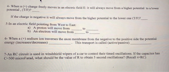 4- When a (h) charge freely moves in an electric field E: it will always move from a higher potential to a lower potential , (T/F)? If the charge is negative it will always move from the higher potential to the lower one (T/F)? 5-In an electric field pointing from West to East: a) A proton will move from b) An electron will move from to to 6- When a (+) sodium ion traverses the axon membrane from the negative to the positive side the potential energy (increases/decreases) This transport is called (active/passive) . 7-An RC circuit is used in windshield wipers of a car to control their timed oscillations. If the capacitor has C-500 microFarad, what should be the value of R to obtain 5 second oscillations? (Recall t-RC)