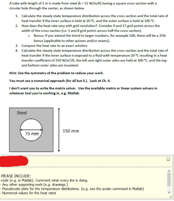 A tube with length of 1 m is made from steel (k 15 W/m/K) having a square cross section with a circular hole through the center, as shown below Calculate the steady state temperature distribution across the cross section and the total rate of heat transfer if the inner surface is held at 20 °C, and the outer surface is held at 100 °C. How does the heat rate vary with grid resolution? Consider 9 and 17 grid points across the width of the cross section (i.e. 5 and 8 grid points across half the cross section) 1. 2. Bonus: If you extend the trend to larger numbers, for example 100, there will be a 25% bonus (applicable to other quizzes and/or exams) o 3. Compare the heat rate to an exact solution. 4. Calculate the steady state temperature distribution across the cross section and the total rate of heat transfer if the inner surface is exposed to a fluid with temperature 20 °C resulting in a heat transfer coefficient of 250 W/m2/K, the left and right outer sides are held at 100 °C, and the top and bottom outer sides are insulated Hint: Use the symmetry of the problem to reduce your work. You must use a numerical approach (for all but 3.). Look at Ch. 4 I dont want you to write the matrix solver. Use the available matrix or linear system solvers in whatever tool youre working in, e.g. Matlab Steel 150 mm 75 mm PIEASE INCLUDE: -code (e.g. in Matlab). Comment what every line is doing Any other supporting work (e.g. drawings.) Pseudocolor plots for the temperature distributions. (e.g. see the pcolor command in Matlab) - Numerical values for the heat rates