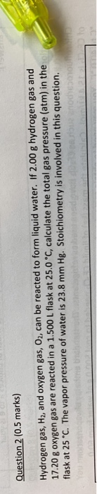 Question 2 (0.5 marks) Hydrogen gas, H2, and oxygen gas, Oz, can be reacted to form liquid water. If 2.00 g hydrogen gas and
