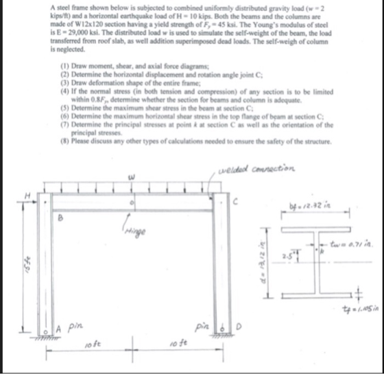 A steel frame shown below is subjected to combined uniformly distributed gravity load (w 2 kips/f) and a horizontal earthquake load of H-10 kips Both the beams and the columns are made of W12x120 section having a yield strength of F 45 ksi. The Youngs modulus of steel s E-29,000 ksi. The distributed load w is used to simulate the self-weight of the beam, the load transferred from roof slab, as well addition superimposed dead loads. The self-weigh of column is neglected (1) Draw moment, shear, and axial force diagrams 2) Determine the horizontal displacement and rotation angle joint C (3) Draw deformation shape of the entire frame (4) If the normal stress (in both tension and compression) of any section is to be limited within 0.8F determine whether the section for beams and column is adequate (5) Determine the maximum shear stress in the beam at section C 6) Determine the maximum horizontal shear stress in the top flange of beam at section C 7) Determine the principal stresses at point k at section C as well as the orientation of the principal stresses (8) Please discuss any other types of calculations needed to ensure the safety of the structure 2.5 o ft