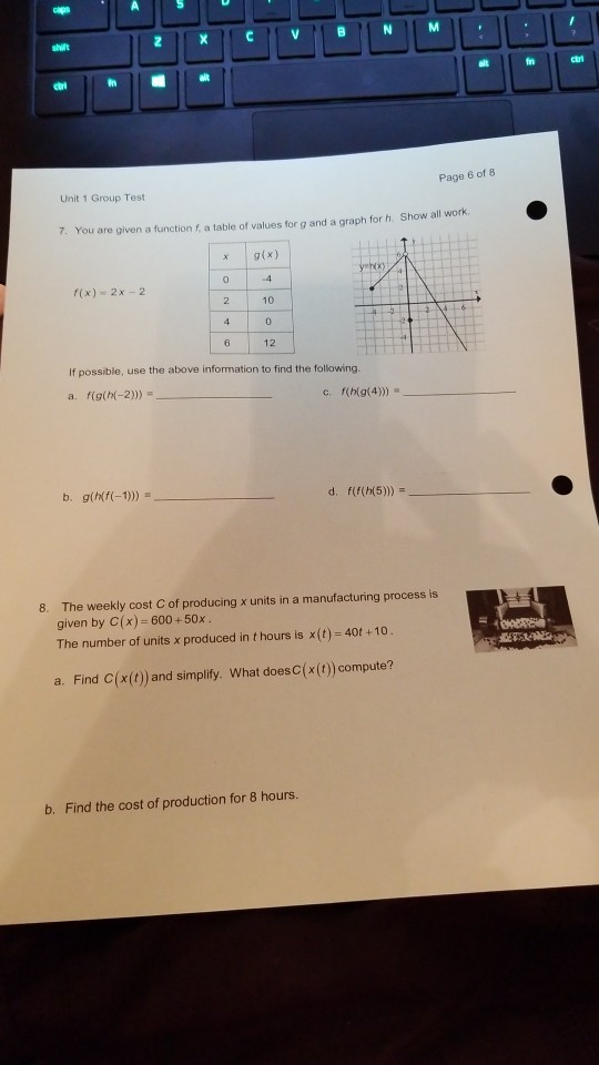 carl Page 6 of 8 Unit 1 Group Test 7. You are given a function f, a table of values for g and a graph for h. Show all work x g(x) hx) f(x) 2x -2 12 If possible, use the above information to find the following. f(g(h(-2))) a. b. gihf(-1)) f(f(h(5))) d, The weekly cost C of producing x units in a manufacturing process is given by C(x) 600+50x The number of units x produced in t hours is x(t) 40t +10 8. a. Find C(x(t) and simplify. What doesC(x(t)) compute? b. Find the cost of production for 8 hours.
