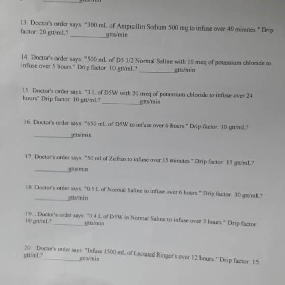 13. Doctors order says: 300 mL of Ampicillin Sodium 500 mg to infuse over 40 minutes. Drip factor: 20 gtt/mL? gtts/min 14.