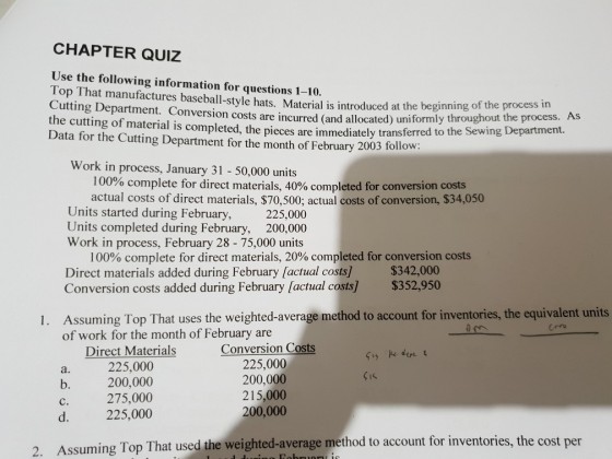 CHAPTER QUIZ Use the following information for questions 1-10. Top That manufactures baseball-style hats. Material is introduce Cutting Department. Conversion costs are incurred the cutting of material is completed, the pieces are immediately transferred to Data for the Cutting Department for the month of February 2003 follow d at the beginning of the process in (and allocated) uniformly throughout the process. As the Sewing Department Work in process, January 31 50,000 units 100% complete for direct materials, 40% completed for conversion costs actual costs of direct materials, $70,500; actual costs of conversion, $34,050 Units started during February, 225,000 Units completed during February, 200,000 Work in process, February 28 - 75,000 units 100% complete for direct materials, 20% completed for conversion costs Direct materials added during February [actual costs]$342,000 Conversion costs added during February factual $352,950 Assuming Top That uses the weighted-average method to account for inventories, the equivalent units of work for the month of February are 1. Direct Materials 225,000 200,000 Conversion Costs 225,000 200,000 215,000 200,000 a. b. c. 275,000 d. 225,000 ssuming Top That used the weighted-average method to account for inventories, the cost per