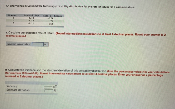 An analyst has developed the following probability distribution for the rate of return for a common stock. turn 0.29 0.50 0.21 -17% 78 15% a. Calculate the expected rate of return. (Round Intermediate calculations to at least 4 decimal places. Round your answer to 2 decimal places.) Expected rate of retun b. Calculate the varlance and the standard deviation of this probability distribution. (Use the percentage values for your calculations for example 10% not 0 Round intermediate calculations to at least 4 dec rounded to 2 decimal places.) imal places. Enter your answer as a percentage 9 Variance Standard deviation -%