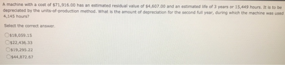 A machine with a cost of $71,916.00 has an estimated residual value of $4,607.00 and an estimated life of 3 years or 15,449 h