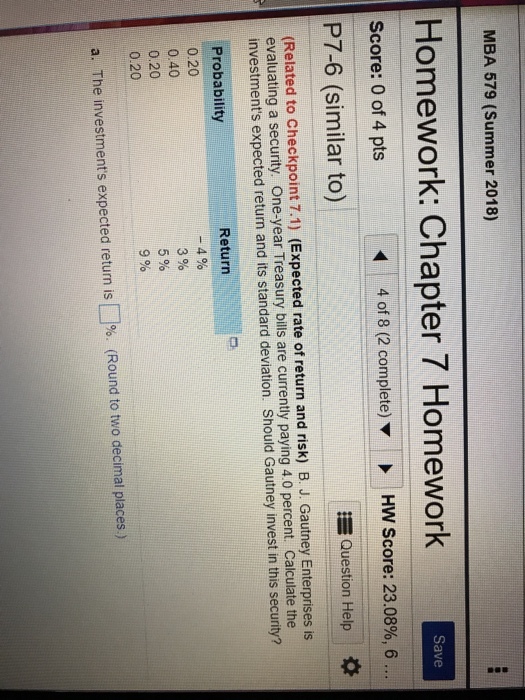 MBA 579 (Summer 2018) Homework: Chapter 7 Homework Save Score: 0 of 4 pts 4 of 8 (2 complete) HW Score: 23.08%, 6 P7-6 (similar to) Question Help * (Related to Checkpoint 7.1) (Expected rate of return and risk) B. J. Gautney Enterprises is evaluating a security. One-year Treasury bills are currently paying 4.0 percent. Calculate the investments expected return and its standard deviation. Should Gautney invest in this security? Probability 0.20 0.40 0.20 0.20 Return -4% 3% 5% 9% a. The investments expected return is?%. (Round to two decimal places.)