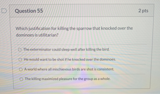 Question 55 2 pts Which justification for killing the sparrow that knocked over the dominoes is utilitarian? The exterminator