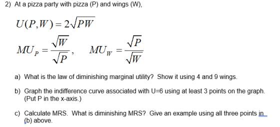 2) At a pizza party with pizza (P) and wings (W), MUw_ MIT a) What is the law of diminishing marginal utility? Show it using 4 and 9 wings. b) Graph the indifference curve associated with U-6 using at least 3 points on the graph. (Put P in the x-axis.) c) Calculate MRS. What is diminishing MRS? Give an example using all three points in (b) above