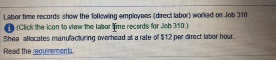 Labor time records show the following employees (direct labor) worked on Job 310 (Click the icon to view the labor fime records for Job 310.) Shea allocates manufacturing overhead at a rate of $12 per direct labor hour. Read the requirements
