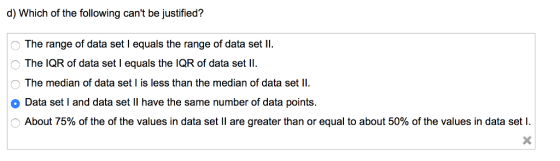 d) Which of the following cant be justified? The range of data set I equals the range of data set Il The IQR of data set I equals the IQR of data set ll The median of data set is less than the median of data set ll -〉 . o Data set I and data set II have the same number of data points. About 75% of the of the values in data set 11 are greater than or equal to about 50% of the values in data set l.