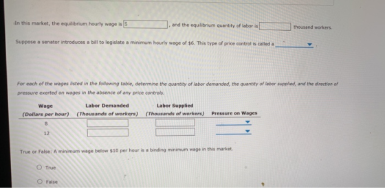 In this market, the equilibrium hourly wage is S and the equilibrium quantity of labor is thousand workers. Suppose a senator introduces a bill to legislate a minimum hourly wage of $6. This type of price control is called a For each of the wages isted in the following table, determine the quantity of labor demanded, t pressure exerted on wages in the absence of any price controls the quantity of labor supplied, and the direction of Labor Demanded Wage (Dollars per hour) Labor Supplied (Thousands of workers) (Thousands of workers) Pressure on Wages 12 True or False: A minimum wage below $10 per hour is a binding minimum wage in this market. O True False