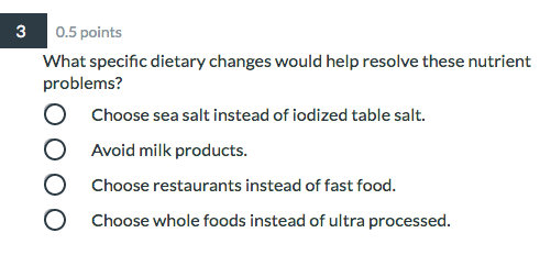0.5 points What specific dietary changes would help resolve these nutrient problems? O Choose sea salt instead of iodized tab