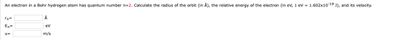 An electron in a Bohr hydrogen atom has quantum number n=2. Calculate the radius of the orbit (in A), the relative energy of