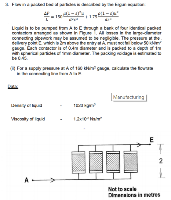 3. Flow in a packed bed of particles is described by the Ergun equation: 1300 de+1.75 d 3 Liquid is to be pumped from A to E through a bank of four identical packed contactors arranged as shown in Figure 1. All losses in the large-diameter connecting pipework may be assumed to be negligible. The pressure at the delivery point E, which is 2m above the entry at A, must not fall below 50 kN/m2 gauge. Each contactor is of 0.4m diameter and is packed to a depth of 1m with spherical particles of 1mm diameter. The packing voidage is estimated to be 0.45 (i) For a supply pressure at A of 160 kN/m2 gauge, calculate the flowrate in the connecting line from A to E Data Manufacturing Density of liquid 1020 kg/m3 VitKX3eality of liquid 1.2x10-3 Ns/m2 2 Not to scale Dimensions in metres