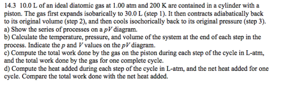 14.3 10.0 L of an ideal diatomic gas at 1.00 atm and 200 K are contained in a cylinder with a piston. The gas first expands isobarically to 30.0 L (step 1). It then contracts adiabatically back to its original volume (step 2), and then cools isochorically back to its original pressure (step 3). a) Show the series of processes on a pV diagram. b) Calculate the temperature, pressure, and volume of the system at the end of each step in the process. Indicate the p and V values on the pV diagram. c) Compute the total work done by the gas on the piston during each step of the cycle in L-atm, and the total work done by the gas for one complete cycle. d) Compute the heat added during each step of the cycle in L-atm, and the net heat added for one cycle. Compare the total work done with the net heat added.